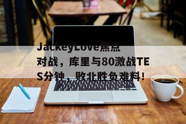 半岛体育官网入口-JackeyLove焦点对战，库里与80激战TES分钟，败北胜负难料！的简单介绍-半岛体育官网入口